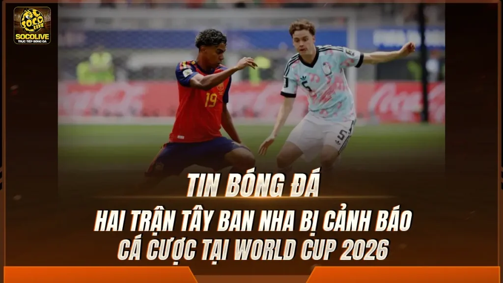 Hai trận Tây Ban Nha bị cảnh báo cá cược tại World Cup 2026