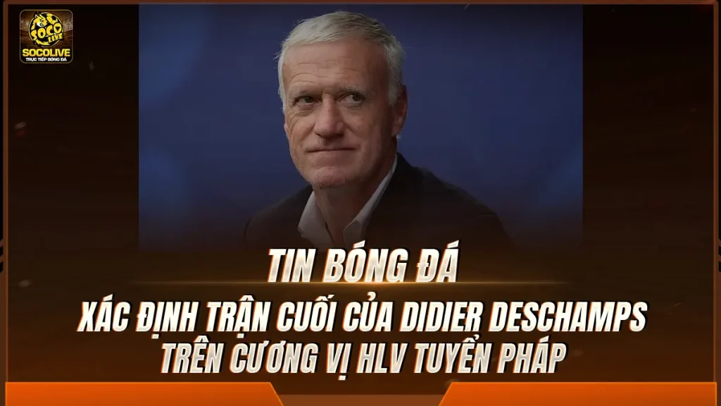 Xác định trận cuối của Didier Deschamps trên cương vị HLV tuyển Pháp